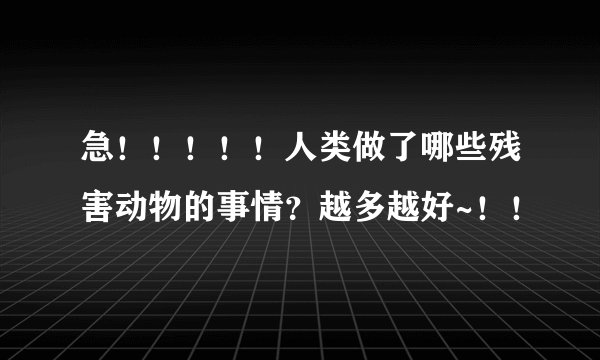 急！！！！！人类做了哪些残害动物的事情？越多越好~！！