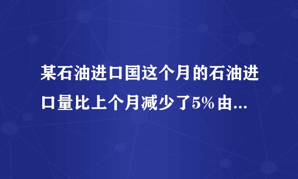 某石油进口国这个月的石油进口量比上个月减少了5%由于国际油价上涨这个月的进口费反而上升14%求这个月油价