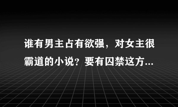 谁有男主占有欲强，对女主很霸道的小说？要有囚禁这方面的。最好是合集