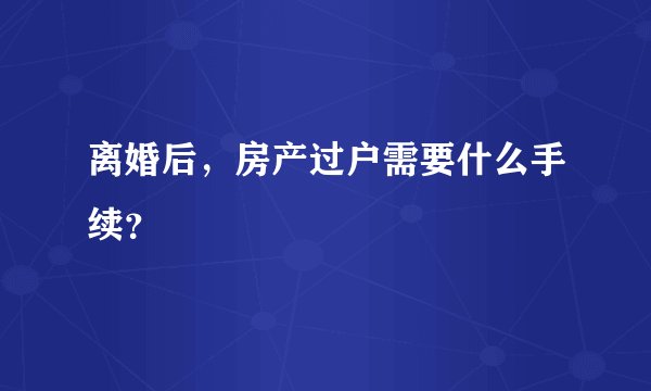 离婚后，房产过户需要什么手续？