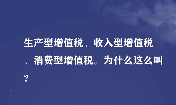 生产型增值税、收入型增值税、消费型增值税。为什么这么叫？