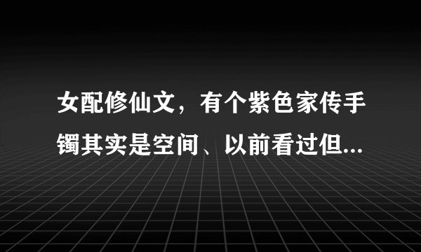 女配修仙文，有个紫色家传手镯其实是空间、以前看过但是忘记叫什么了