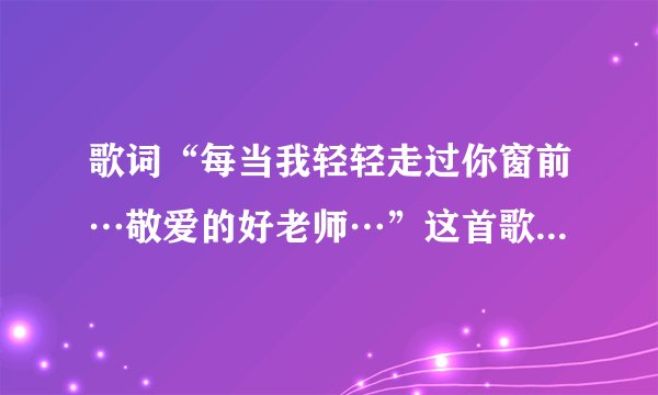 歌词“每当我轻轻走过你窗前…敬爱的好老师…”这首歌的歌名是什麽？