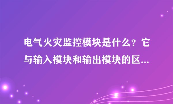 电气火灾监控模块是什么？它与输入模块和输出模块的区别是什么？谢谢老师！