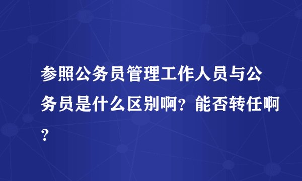 参照公务员管理工作人员与公务员是什么区别啊？能否转任啊？