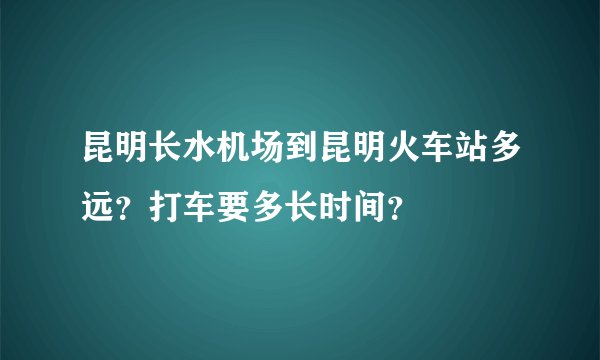 昆明长水机场到昆明火车站多远？打车要多长时间？