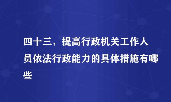 四十三，提高行政机关工作人员依法行政能力的具体措施有哪些