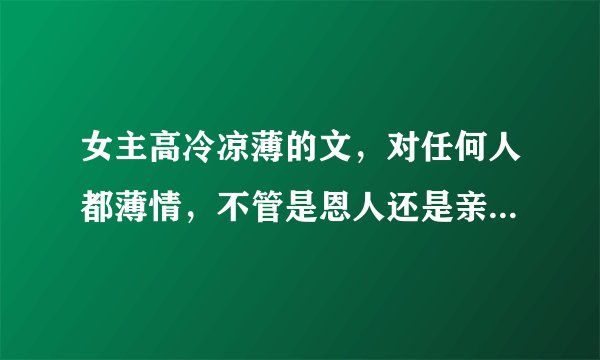 女主高冷凉薄的文，对任何人都薄情，不管是恩人还是亲人（俗称白眼狼） 不管作者剧情知名度 我只看女主