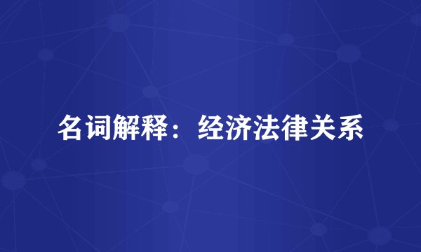 名词解释：经济法律关系