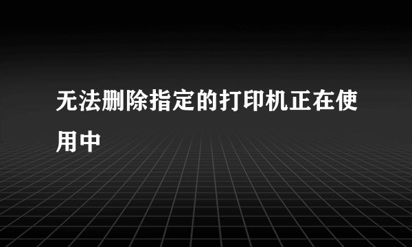 无法删除指定的打印机正在使用中