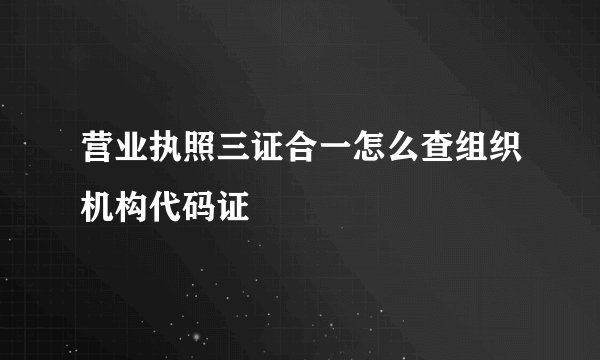 营业执照三证合一怎么查组织机构代码证