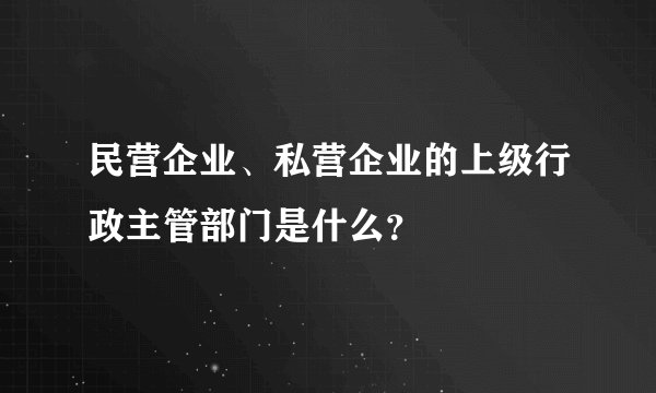 民营企业、私营企业的上级行政主管部门是什么？