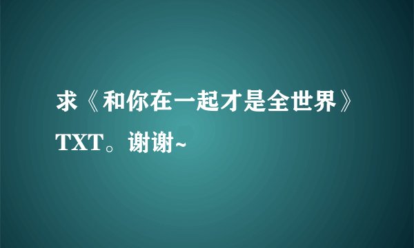 求《和你在一起才是全世界》TXT。谢谢~