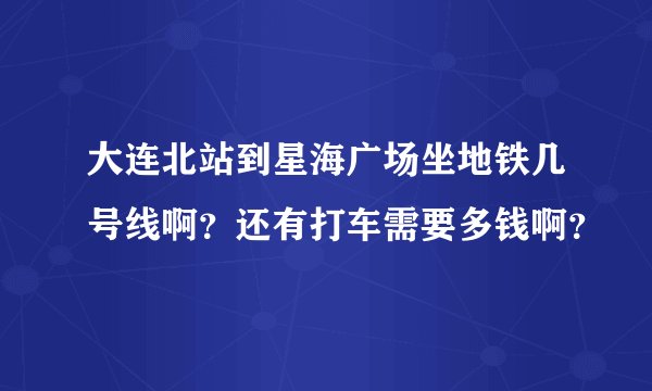 大连北站到星海广场坐地铁几号线啊？还有打车需要多钱啊？