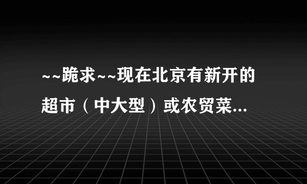 ~~跪求~~现在北京有新开的超市（中大型）或农贸菜市场(大点的)招商吗？
