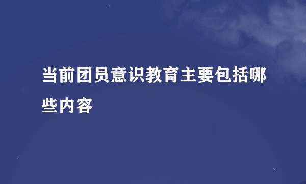 当前团员意识教育主要包括哪些内容