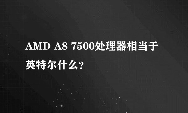 AMD A8 7500处理器相当于英特尔什么？
