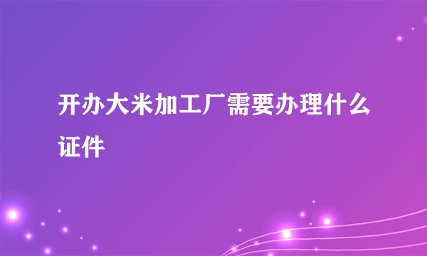 开办大米加工厂需要办理什么证件