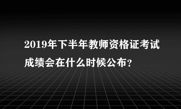 2019年下半年教师资格证考试成绩会在什么时候公布？