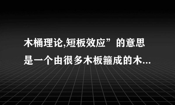 木桶理论,短板效应”的意思是一个由很多木板箍成的木桶,如果一块木板很长,并