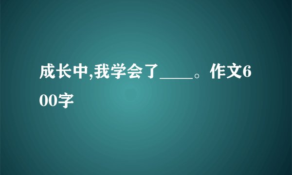 成长中,我学会了____。作文600字