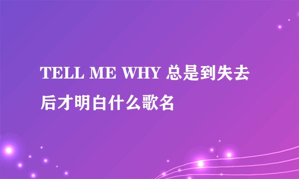 TELL ME WHY 总是到失去后才明白什么歌名