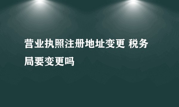 营业执照注册地址变更 税务局要变更吗