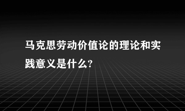 马克思劳动价值论的理论和实践意义是什么?