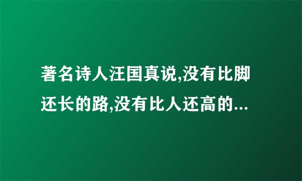 著名诗人汪国真说,没有比脚还长的路,没有比人还高的山,这里面有人生的意思