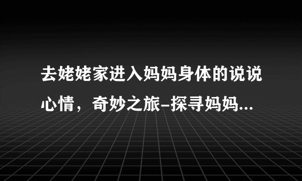 去姥姥家进入妈妈身体的说说心情，奇妙之旅-探寻妈妈身体的神秘世界！