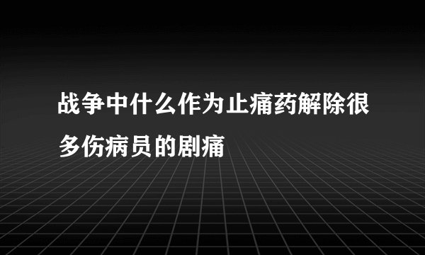 战争中什么作为止痛药解除很多伤病员的剧痛