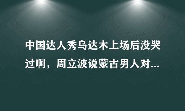 中国达人秀乌达木上场后没哭过啊，周立波说蒙古男人对眼泪的解读不一样什么意思啊？