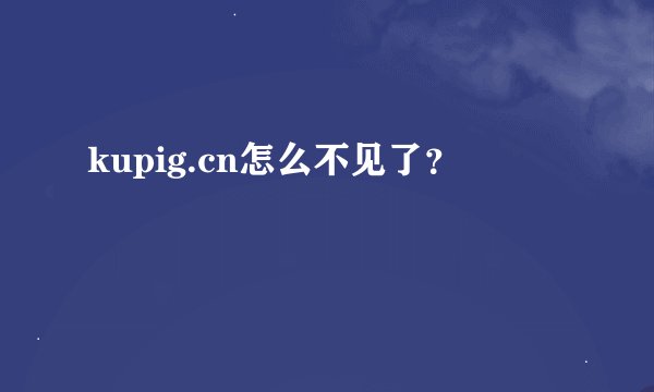 kupig.cn怎么不见了？