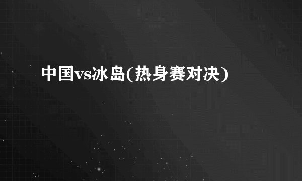 中国vs冰岛(热身赛对决)