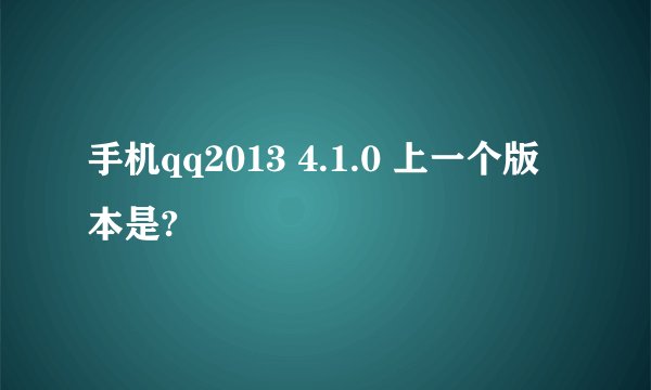 手机qq2013 4.1.0 上一个版本是?