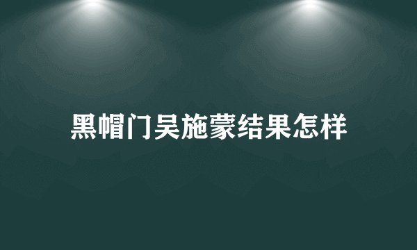 黑帽门吴施蒙结果怎样