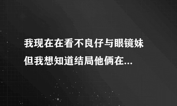 我现在在看不良仔与眼镜妹   但我想知道结局他俩在一起了么？要准确答案
