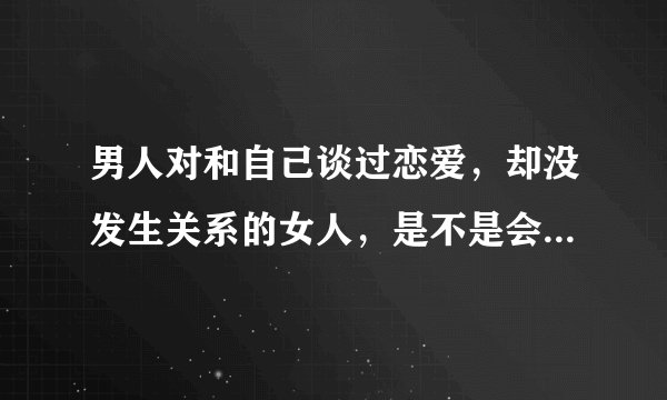 男人对和自己谈过恋爱，却没发生关系的女人，是不是会有遗憾的感觉，遗憾没和她发生过关系？