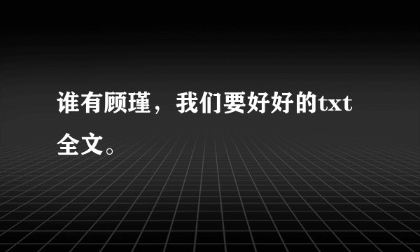 谁有顾瑾，我们要好好的txt 全文。