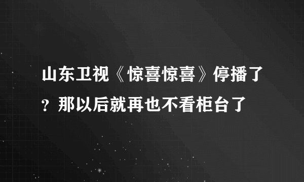 山东卫视《惊喜惊喜》停播了？那以后就再也不看柜台了