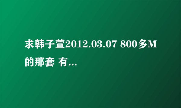 求韩子萱2012.03.07 800多M的那套 有的老板请发2262064042@QQ.com 好人一生行好运啊！！！