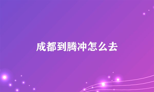 成都到腾冲怎么去