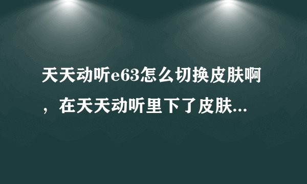 天天动听e63怎么切换皮肤啊，在天天动听里下了皮肤，提示安装成功。重启后还是没有啊。它哪去了？