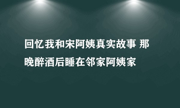 回忆我和宋阿姨真实故事 那晚醉酒后睡在邻家阿姨家