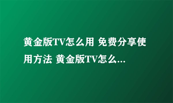 黄金版TV怎么用 免费分享使用方法 黄金版TV怎么用 揭密使用技巧和步骤