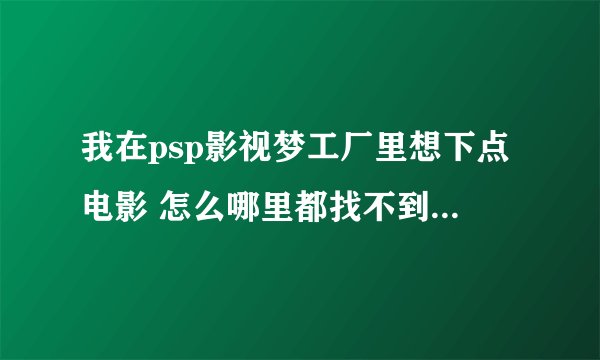 我在psp影视梦工厂里想下点电影 怎么哪里都找不到下载的连接啊 不能直接下吗 高手指导下