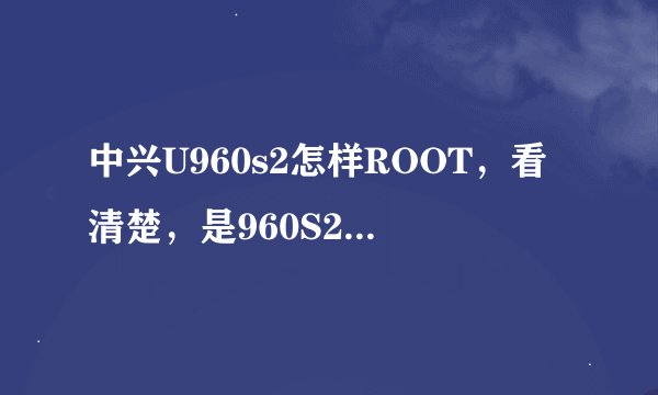 中兴U960s2怎样ROOT,看清楚,是960S2,不是960S,谢谢