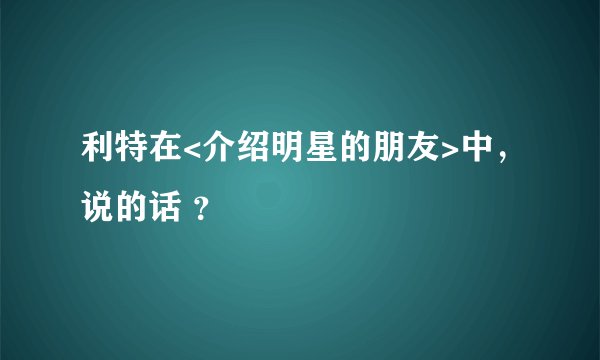 利特在<介绍明星的朋友>中，说的话 ？