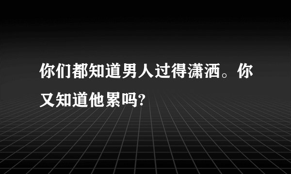 你们都知道男人过得潇洒。你又知道他累吗?