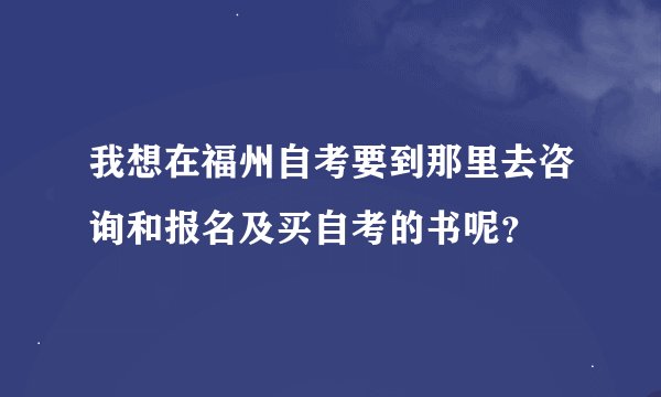 我想在福州自考要到那里去咨询和报名及买自考的书呢？